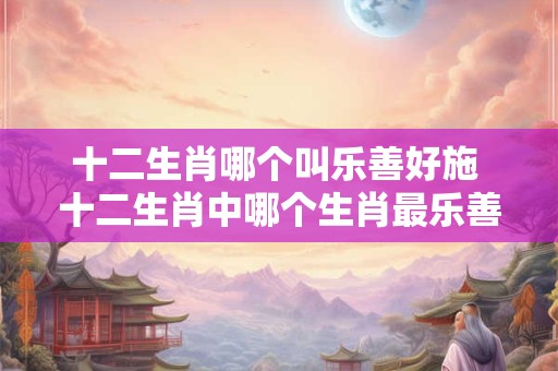 十二生肖哪个叫乐善好施 十二生肖中哪个生肖最乐善好施 十二生肖哪个叫乐善好施 十二生肖中哪个生肖最乐善好施