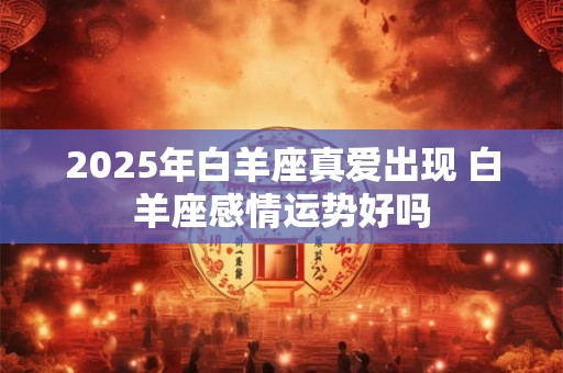 2025年白羊座真爱出现 白羊座感情运势好吗