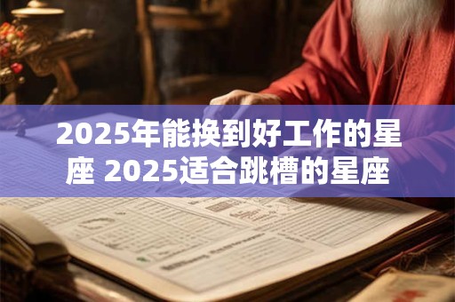 2025年能换到好工作的星座 2025适合跳槽的星座