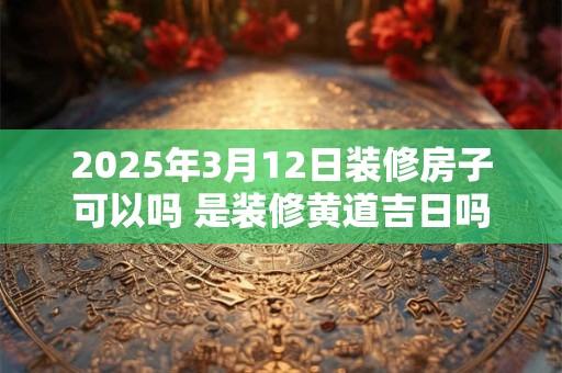 2025年3月12日装修房子可以吗 是装修黄道吉日吗