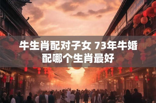 牛生肖配对子女 73年牛婚配哪个生肖最好
