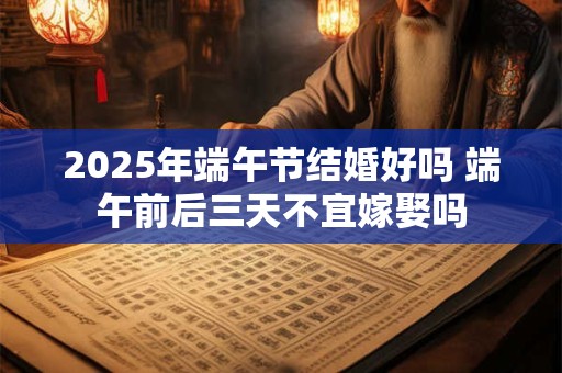 2025年端午节结婚好吗 端午前后三天不宜嫁娶吗