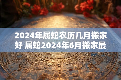 2024年属蛇农历几月搬家好 属蛇2024年6月搬家最吉利的日子