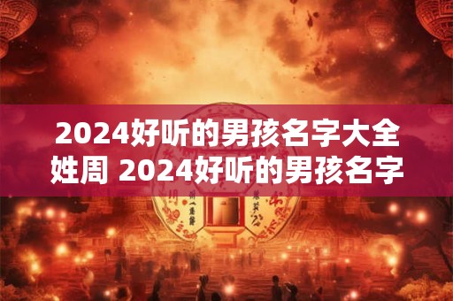 2024好听的男孩名字大全姓周 2024好听的男孩名字大全