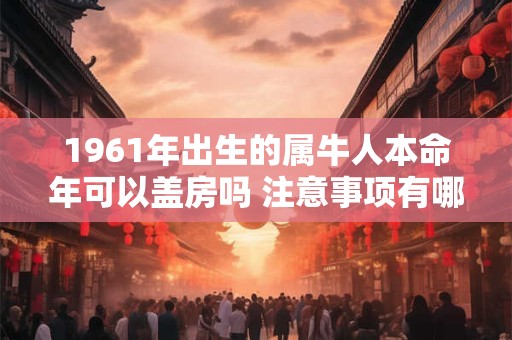 1961年出生的属牛人本命年可以盖房吗 注意事项有哪些
