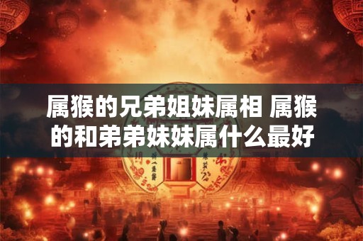 属猴的兄弟姐妹属相 属猴的和弟弟妹妹属什么最好