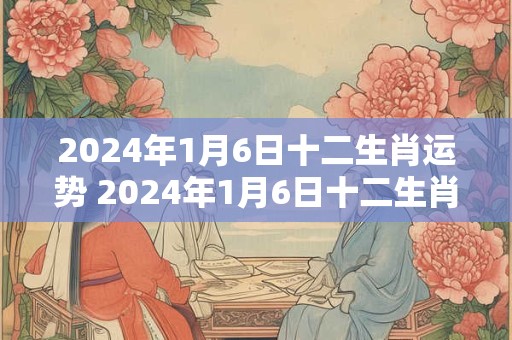 2024年1月6日十二生肖运势 2024年1月6日十二生肖运势解析
