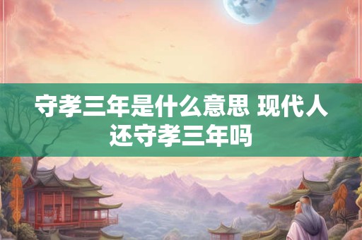守孝三年是什么意思 现代人还守孝三年吗 守孝三年是什么意思 现代人还守孝三年吗