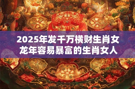 2025年发千万横财生肖女 龙年容易暴富的生肖女人2025