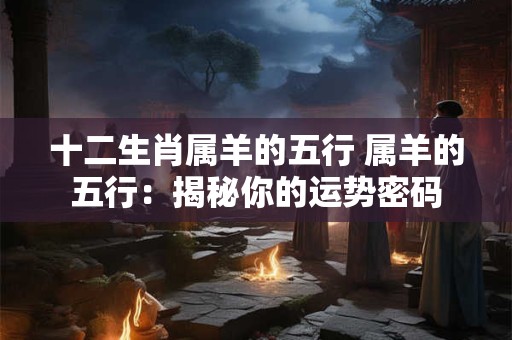 十二生肖属羊的五行 属羊的五行:揭秘你的运势密码 十二生肖属羊的五行 属羊的五行:揭秘你的运势密码
