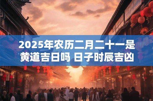 2025年农历二月二十一是黄道吉日吗 日子时辰吉凶