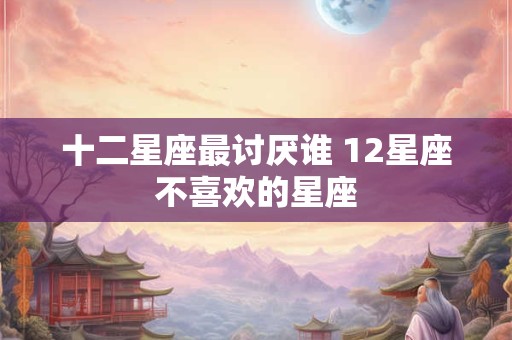 十二星座最讨厌谁 12星座不喜欢的星座