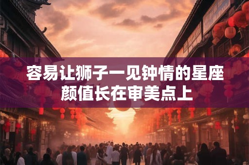 容易让狮子一见钟情的星座 颜值长在审美点上