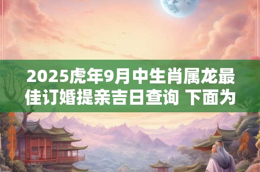 2025虎年9月中生肖属龙最佳订婚提亲吉日查询 下面为大吉日