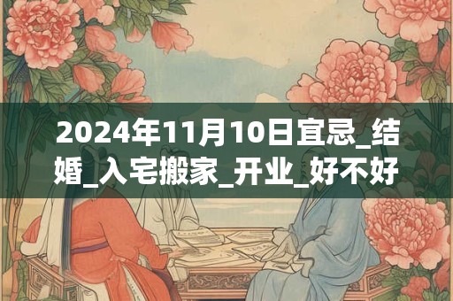2024年11月10日宜忌_结婚_入宅搬家_开业_好不好？