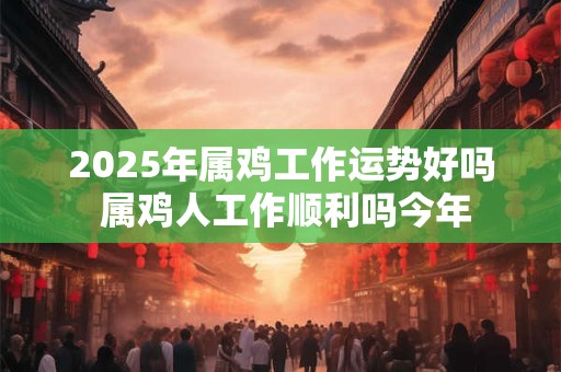 2025年属鸡工作运势好吗 属鸡人工作顺利吗今年
