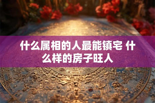 什么属相的人最能镇宅 什么样的房子旺人