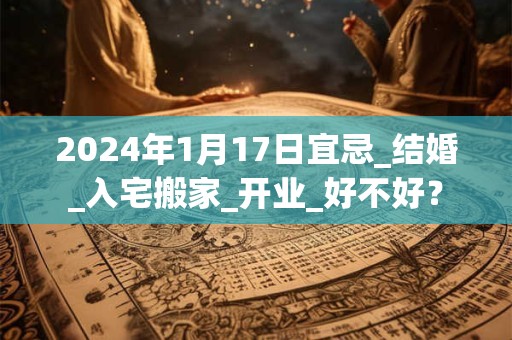 2024年1月17日宜忌_结婚_入宅搬家_开业_好不好？