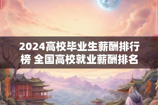 2024高校毕业生薪酬排行榜 全国高校就业薪酬排名