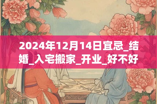 2024年12月14日宜忌_结婚_入宅搬家_开业_好不好？