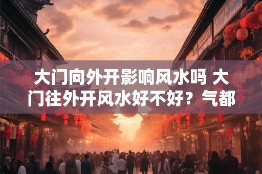 大门向外开影响风水吗 大门往外开风水好不好？气都散了