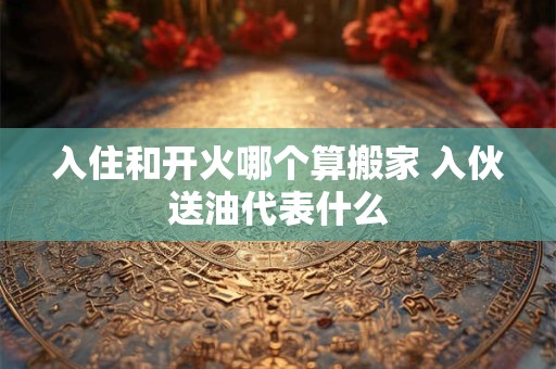 入住和开火哪个算搬家 入伙送油代表什么 入住和开火哪个算搬家 入伙送油代表什么