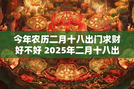 今年农历二月十八出门求财好不好 2025年二月十八出行吉时