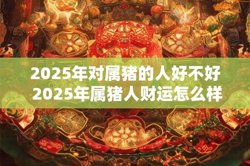 2025年对属猪的人好不好 2025年属猪人财运怎么样