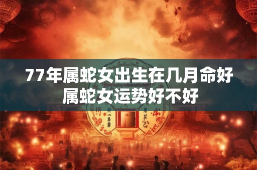 77年属蛇女出生在几月命好 属蛇女运势好不好