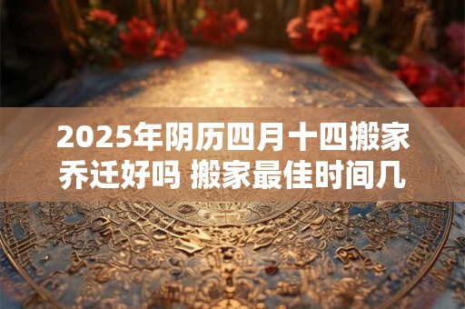 2025年阴历四月十四搬家乔迁好吗 搬家最佳时间几点