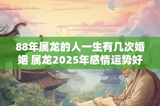 88年属龙的人一生有几次婚姻 属龙2025年感情运势好吗