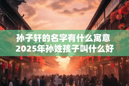 孙子轩的名字有什么寓意 2025年孙姓孩子叫什么好