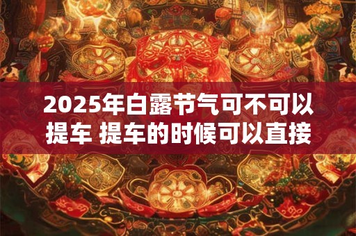 2025年白露节气可不可以提车 提车的时候可以直接上牌吗