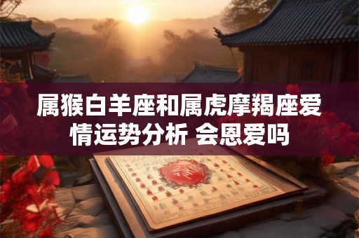 属猴白羊座和属虎摩羯座爱情运势分析 会恩爱吗