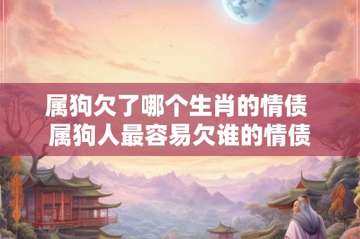 属狗欠了哪个生肖的情债 属狗人最容易欠谁的情债 属狗欠了哪个生肖的情债 属狗人最容易欠谁的情债