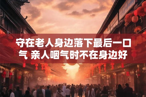守在老人身边落下最后一口气 亲人咽气时不在身边好不好