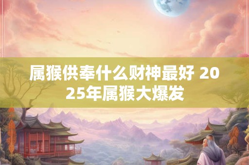 属猴供奉什么财神最好 2025年属猴大爆发