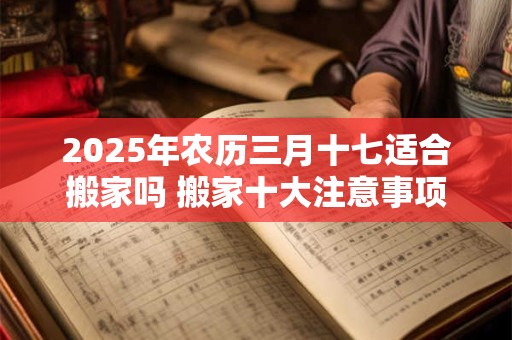 2025年农历三月十七适合搬家吗 搬家十大注意事项