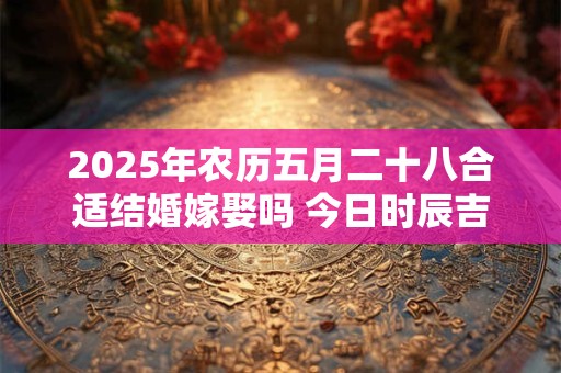 2025年农历五月二十八合适结婚嫁娶吗 今日时辰吉凶