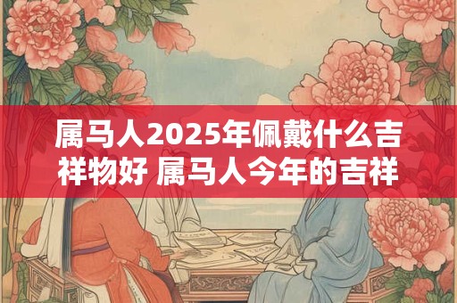 属马人2025年佩戴什么吉祥物好 属马人今年的吉祥物