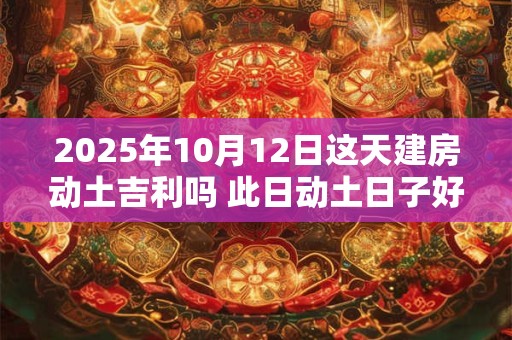 2025年10月12日这天建房动土吉利吗 此日动土日子好吗