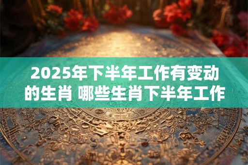 2025年下半年工作有变动的生肖 哪些生肖下半年工作有变