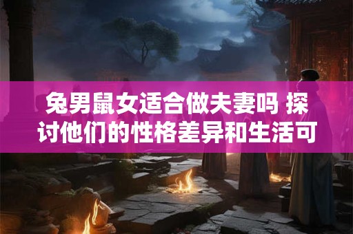 兔男鼠女适合做夫妻吗 探讨他们的性格差异和生活可能遇到的挑战
