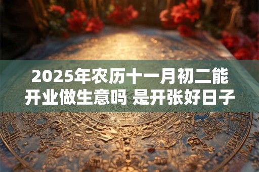 2025年农历十一月初二能开业做生意吗 是开张好日子吗
