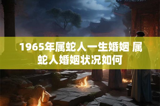 1965年属蛇人一生婚姻 属蛇人婚姻状况如何 1965年属蛇人一生婚姻 属蛇人婚姻状况如何