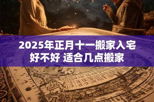 2025年正月十一搬家入宅好不好 适合几点搬家