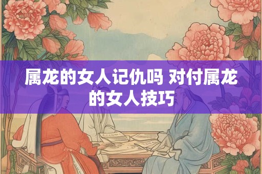 属龙的女人记仇吗 对付属龙的女人技巧