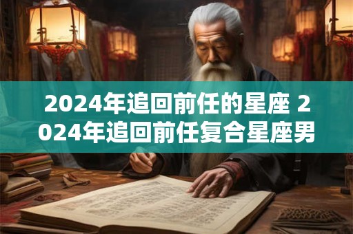 2024年追回前任的星座 2024年追回前任复合星座男