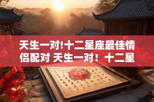 天生一对!十二星座最佳情侣配对 天生一对！十二星座真正情侣配对