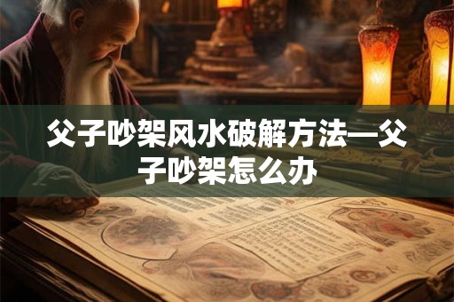 详细阅读:父子吵架风水破解方法—父子吵架怎么办 父子吵架风水破解方法—父子吵架怎么办